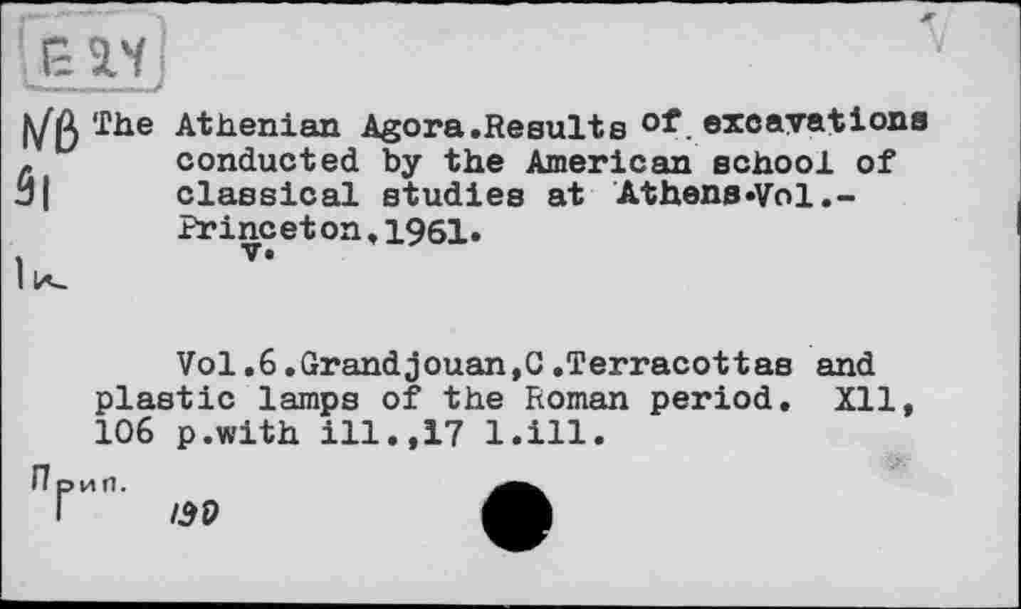 ﻿5|
The Athenian Agora.Results of excavations conducted by the American schooi of classical studies at Athens«Vol.-Princeton,i961.
Vol.6.Grandjouan,C.Terracottas and plastic lamps of the Roman period, Xll 106 p.with ill.,17 l.ill.
П рип.
Г /30